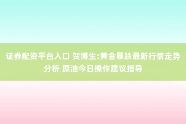 证券配资平台入口 贺博生:黄金暴跌最新行情走势分析 原油今日操作建议指导