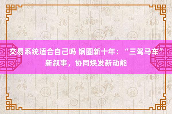 交易系统适合自己吗 锅圈新十年：“三驾马车”新叙事，协同焕发新动能