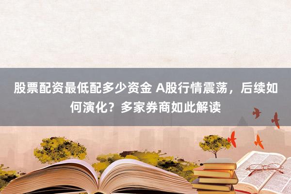 股票配资最低配多少资金 A股行情震荡，后续如何演化？多家券商如此解读