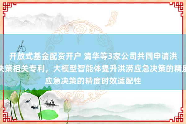 开放式基金配资开户 清华等3家公司共同申请洪涝灾害应急决策相关专利，大模型智能体提升洪涝应急决策的精度时效适配性