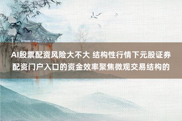 AI股票配资风险大不大 结构性行情下元股证券配资门户入口的资金效率聚焦微观交易结构的