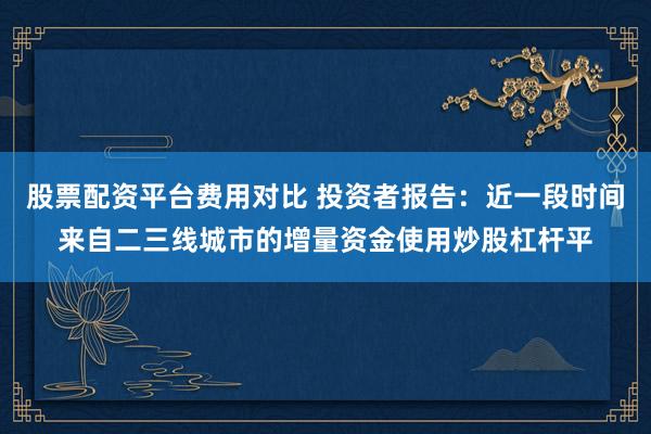 股票配资平台费用对比 投资者报告：近一段时间来自二三线城市的增量资金使用炒股杠杆平