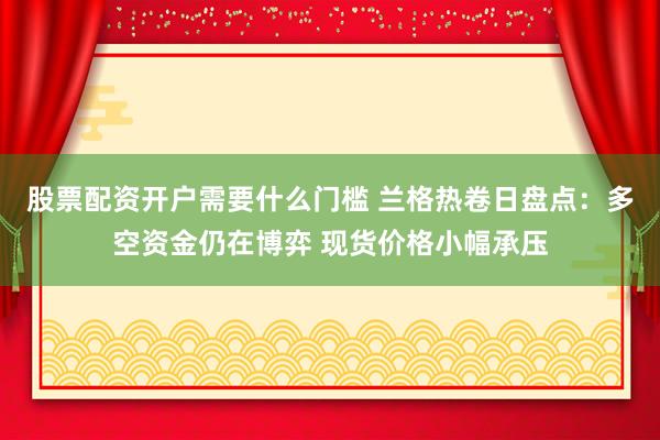 股票配资开户需要什么门槛 兰格热卷日盘点：多空资金仍在博弈 现货价格小幅承压