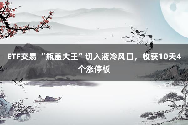 ETF交易 “瓶盖大王”切入液冷风口，收获10天4个涨停板