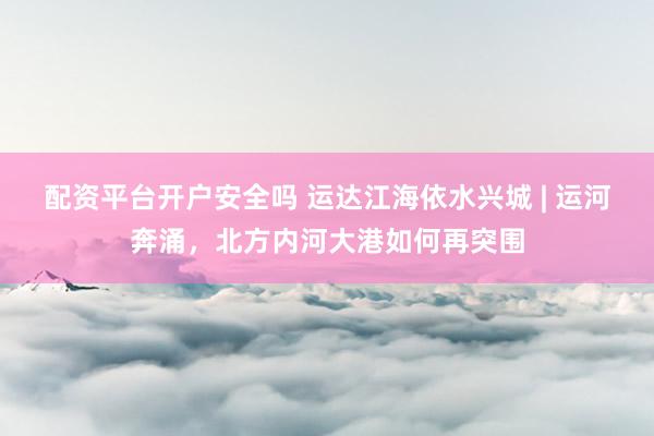 配资平台开户安全吗 运达江海依水兴城 | 运河奔涌，北方内河大港如何再突围