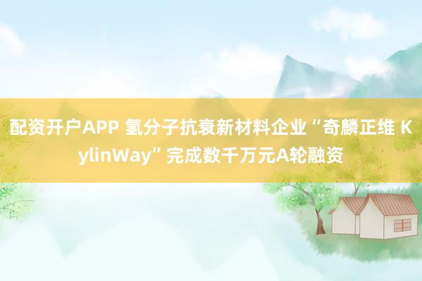 配资开户APP 氢分子抗衰新材料企业“奇麟正维 KylinWay”完成数千万元A轮融资