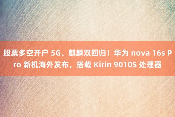 股票多空开户 5G、麒麟双回归！华为 nova 16s Pro 新机海外发布，搭载 Kirin 9010S 处理器