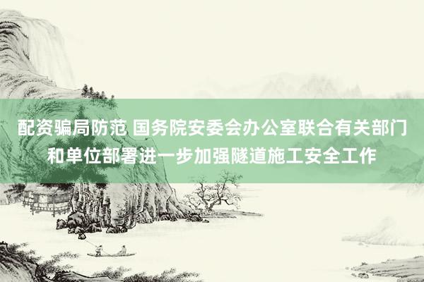 配资骗局防范 国务院安委会办公室联合有关部门和单位部署进一步加强隧道施工安全工作