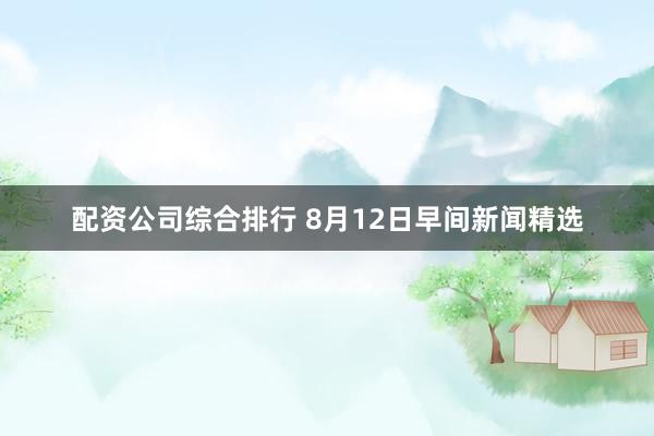 配资公司综合排行 8月12日早间新闻精选