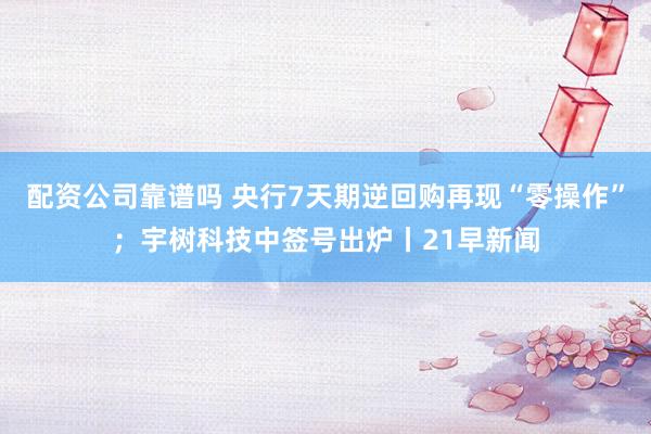 配资公司靠谱吗 央行7天期逆回购再现“零操作”；宇树科技中签号出炉丨21早新闻