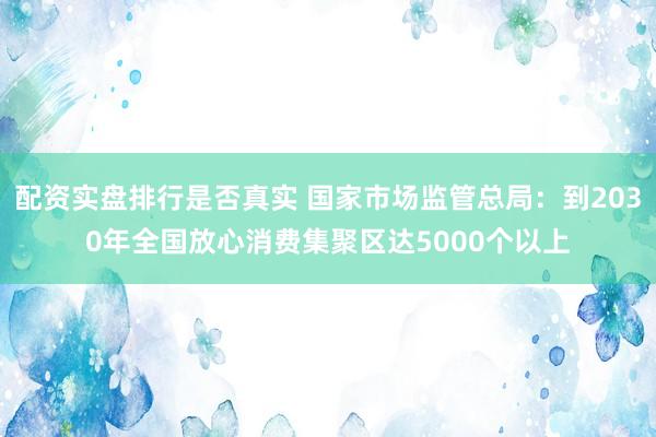 配资实盘排行是否真实 国家市场监管总局：到2030年全国放心消费集聚区达5000个以上