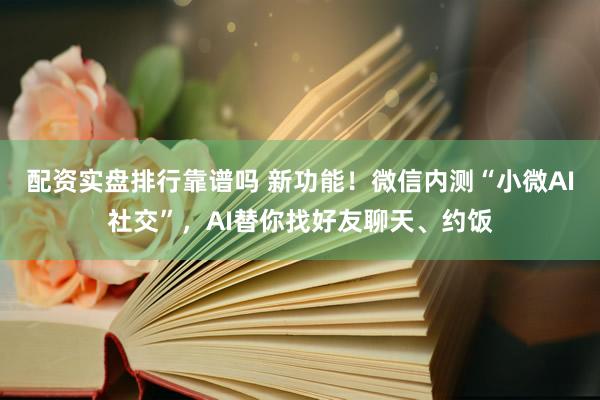 配资实盘排行靠谱吗 新功能！微信内测“小微AI社交”，AI替你找好友聊天、约饭