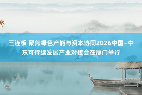 三连板 聚焦绿色产能与资本协同2026中国—中东可持续发展产业对接会在厦门举行