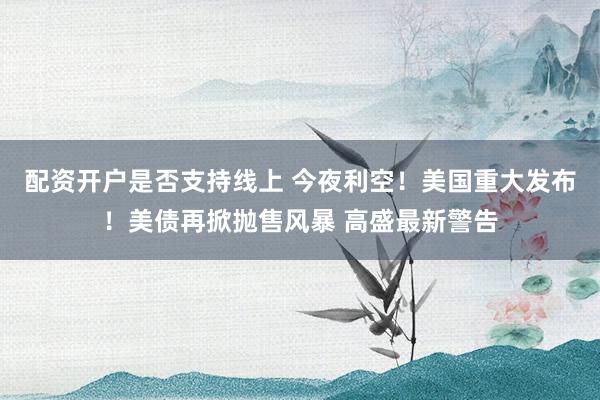 配资开户是否支持线上 今夜利空！美国重大发布！美债再掀抛售风暴 高盛最新警告