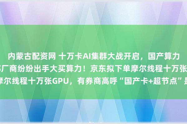 内蒙古配资网 十万卡AI集群大战开启，国产算力赛道风起雨涌，各大头部厂商纷纷出手大买算力！京东拟下单摩尔线程十万张GPU，有券商高呼“国产卡+超节点”是必然趋势