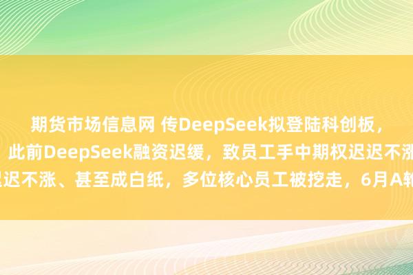 期货市场信息网 传DeepSeek拟登陆科创板，聘请中信证券筹备IPO，此前DeepSeek融资迟缓，致员工手中期权迟迟不涨、甚至成白纸，多位核心员工被挖走，6月A轮融资后估值近4000亿元