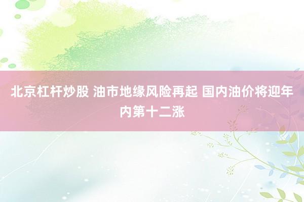 北京杠杆炒股 油市地缘风险再起 国内油价将迎年内第十二涨