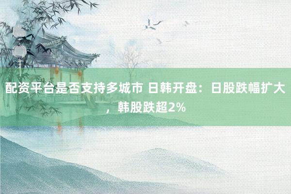 配资平台是否支持多城市 日韩开盘：日股跌幅扩大，韩股跌超2%