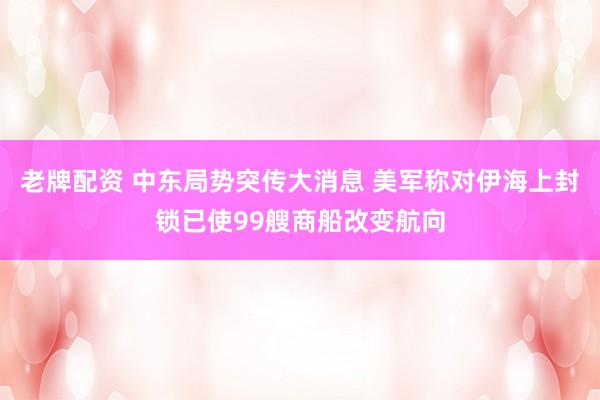 老牌配资 中东局势突传大消息 美军称对伊海上封锁已使99艘商船改变航向
