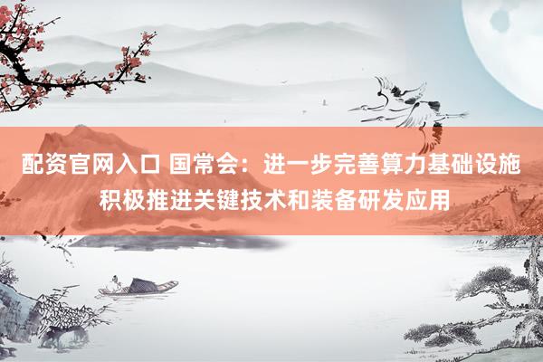 配资官网入口 国常会：进一步完善算力基础设施 积极推进关键技术和装备研发应用