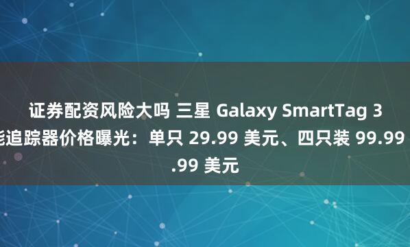 证券配资风险大吗 三星 Galaxy SmartTag 3 智能追踪器价格曝光：单只 29.99 美元、四只装 99.99 美元