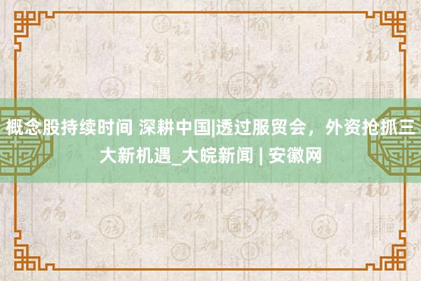 概念股持续时间 深耕中国|透过服贸会，外资抢抓三大新机遇_大皖新闻 | 安徽网