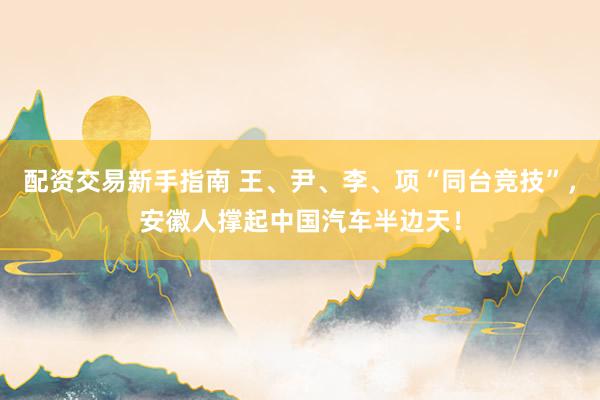 配资交易新手指南 王、尹、李、项“同台竞技”，安徽人撑起中国汽车半边天！