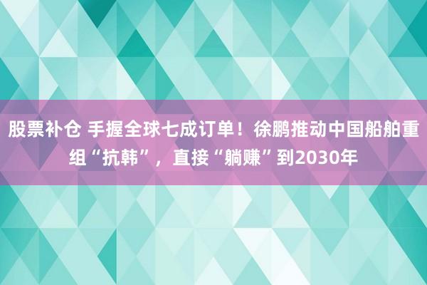 股票补仓 手握全球七成订单！徐鹏推动中国船舶重组“抗韩”，直接“躺赚”到2030年