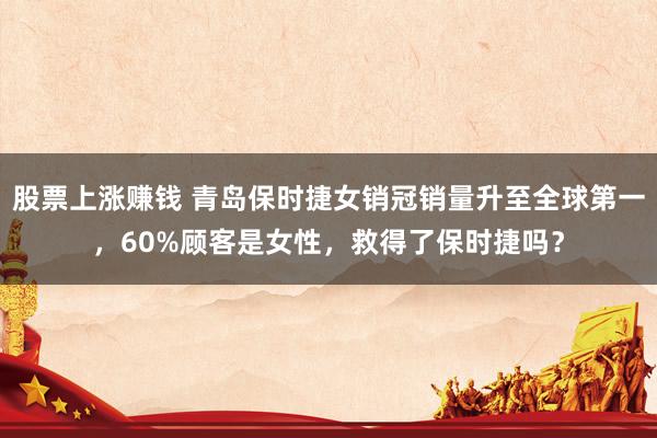 股票上涨赚钱 青岛保时捷女销冠销量升至全球第一，60%顾客是女性，救得了保时捷吗？