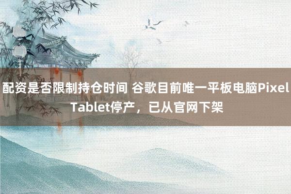 配资是否限制持仓时间 谷歌目前唯一平板电脑Pixel Tablet停产，已从官网下架