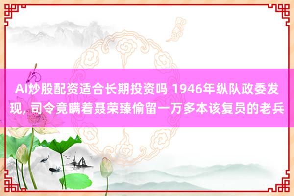 AI炒股配资适合长期投资吗 1946年纵队政委发现, 司令竟瞒着聂荣臻偷留一万多本该复员的老兵