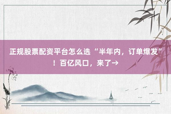 正规股票配资平台怎么选 “半年内，订单爆发”！百亿风口，来了→