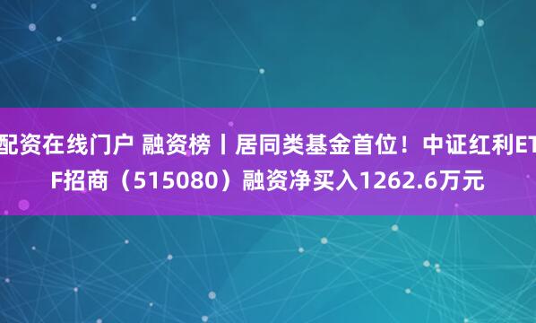 配资在线门户 融资榜丨居同类基金首位！中证红利ETF招商（515080）融资净买入1262.6万元