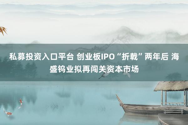 私募投资入口平台 创业板IPO“折戟”两年后 海盛钨业拟再闯关资本市场