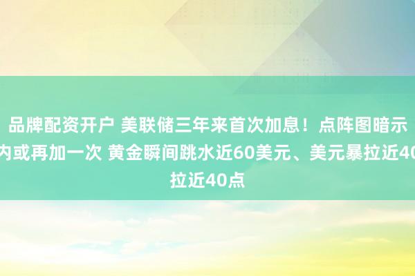 品牌配资开户 美联储三年来首次加息！点阵图暗示年内或再加一次 黄金瞬间跳水近60美元、美元暴拉近40点