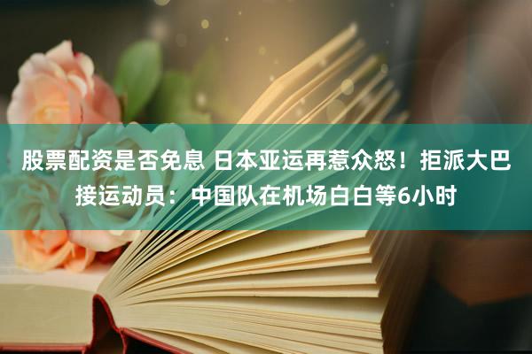 股票配资是否免息 日本亚运再惹众怒！拒派大巴接运动员：中国队在机场白白等6小时
