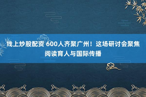 线上炒股配资 600人齐聚广州！这场研讨会聚焦阅读育人与国际传播