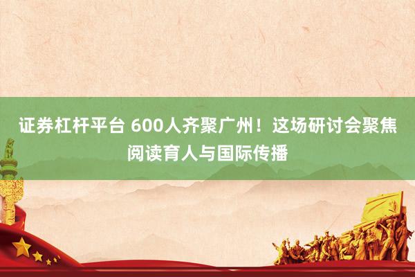 证券杠杆平台 600人齐聚广州！这场研讨会聚焦阅读育人与国际传播