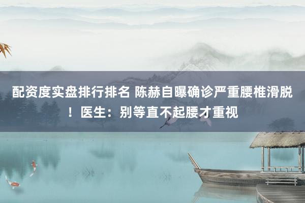 配资度实盘排行排名 陈赫自曝确诊严重腰椎滑脱！医生：别等直不起腰才重视