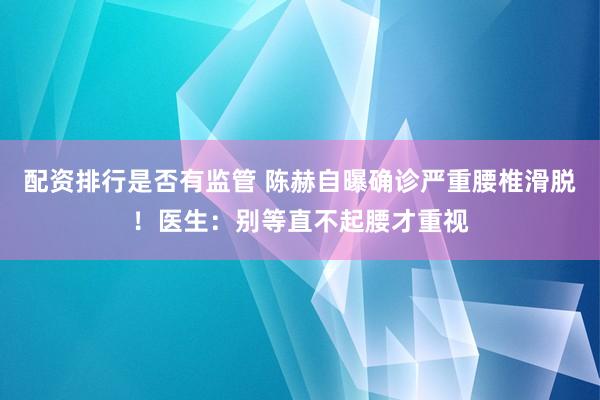 配资排行是否有监管 陈赫自曝确诊严重腰椎滑脱！医生：别等直不起腰才重视