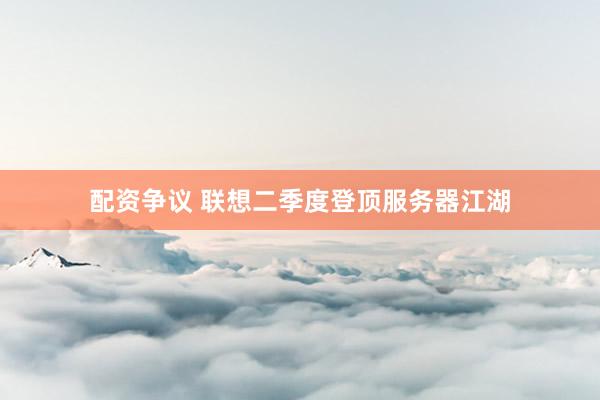 配资争议 联想二季度登顶服务器江湖