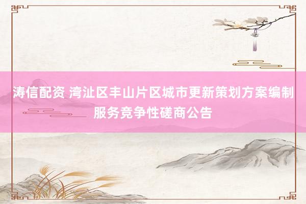 涛信配资 湾沚区丰山片区城市更新策划方案编制服务竞争性磋商公告