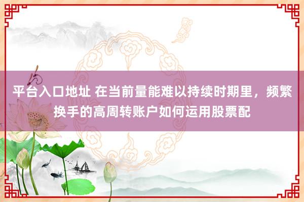 平台入口地址 在当前量能难以持续时期里，频繁换手的高周转账户如何运用股票配