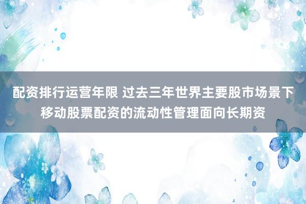 配资排行运营年限 过去三年世界主要股市场景下移动股票配资的流动性管理面向长期资