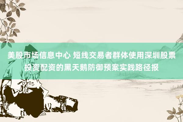 美股市场信息中心 短线交易者群体使用深圳股票投资配资的黑天鹅防御预案实践路径报