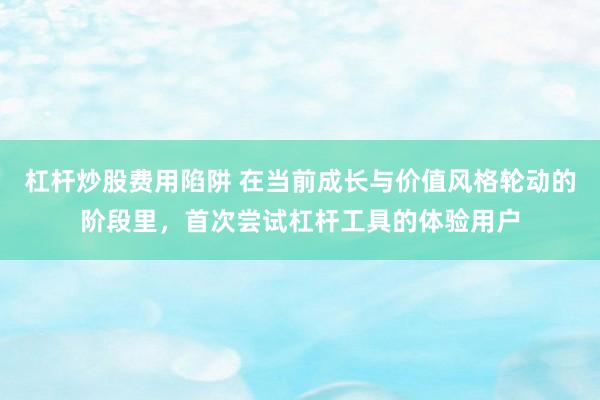 杠杆炒股费用陷阱 在当前成长与价值风格轮动的阶段里，首次尝试杠杆工具的体验用户