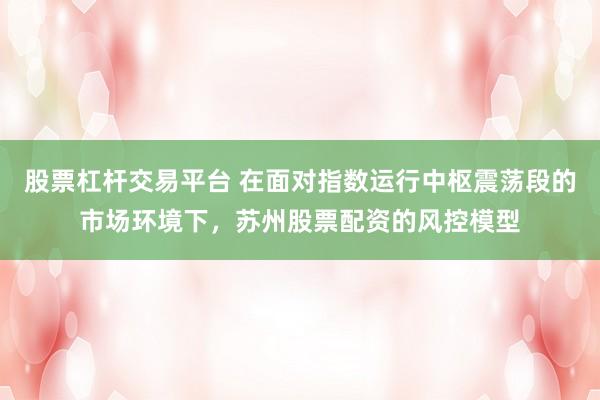 股票杠杆交易平台 在面对指数运行中枢震荡段的市场环境下，苏州股票配资的风控模型