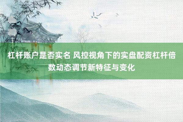 杠杆账户是否实名 风控视角下的实盘配资杠杆倍数动态调节新特征与变化
