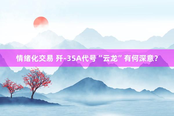 情绪化交易 歼-35A代号“云龙”有何深意？