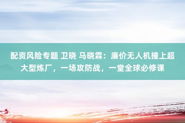 配资风险专题 卫晓 马晓霖：廉价无人机撞上超大型炼厂，一场攻防战，一堂全球必修课